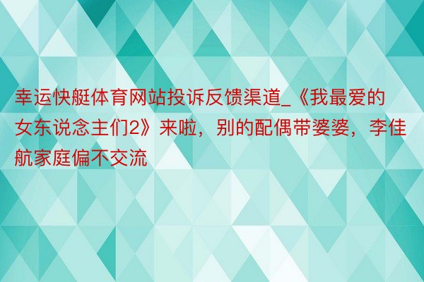 幸运快艇体育网站投诉反馈渠道_《我最爱的女东说念主们2》来啦，别的配偶带婆婆，李佳航家庭偏不交流