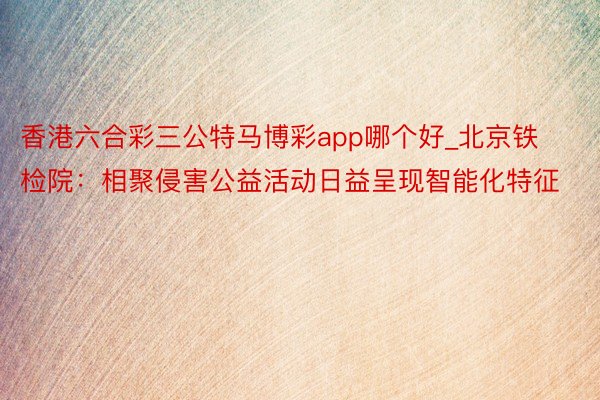 香港六合彩三公特马博彩app哪个好_北京铁检院：相聚侵害公益活动日益呈现智能化特征