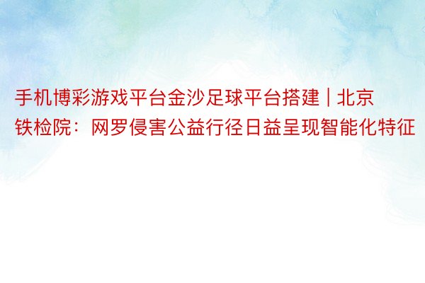 手机博彩游戏平台金沙足球平台搭建 | 北京铁检院：网罗侵害公益行径日益呈现智能化特征