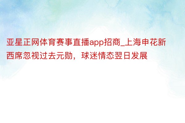 亚星正网体育赛事直播app招商_上海申花新西席忽视过去元勋，球迷情态翌日发展