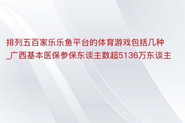 排列五百家乐乐鱼平台的体育游戏包括几种_广西基本医保参保东谈主数超5136万东谈主