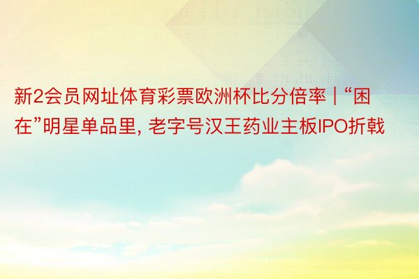 新2会员网址体育彩票欧洲杯比分倍率 | “困在”明星单品里， 老字号汉王药业主板IPO折戟