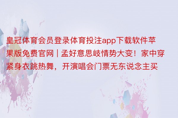 皇冠体育会员登录体育投注app下载软件苹果版免费官网 | 孟好意思岐情势大变！家中穿紧身衣跳热舞，开演唱会门票无东说念主买