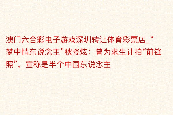 澳门六合彩电子游戏深圳转让体育彩票店_“梦中情东说念主”秋瓷炫：曾为求生计拍“前锋照”，宣称是半个中国东说念主