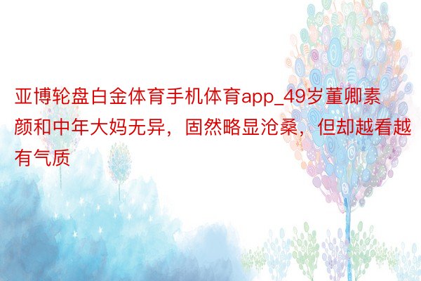 亚博轮盘白金体育手机体育app_49岁董卿素颜和中年大妈无异，固然略显沧桑，但却越看越有气质