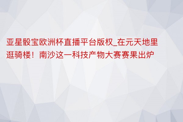 亚星骰宝欧洲杯直播平台版权_在元天地里逛骑楼！南沙这一科技产物大赛赛果出炉