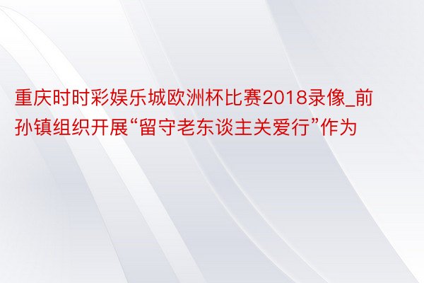 重庆时时彩娱乐城欧洲杯比赛2018录像_前孙镇组织开展“留守老东谈主关爱行”作为