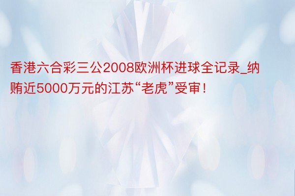 香港六合彩三公2008欧洲杯进球全记录_纳贿近5000万元的江苏“老虎”受审！