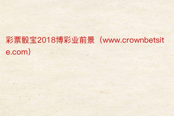 彩票骰宝2018博彩业前景（www.crownbetsite.com）