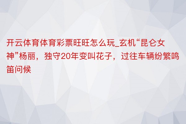 开云体育体育彩票旺旺怎么玩_玄机“昆仑女神”杨丽，独守20年变叫花子，过往车辆纷繁鸣笛问候