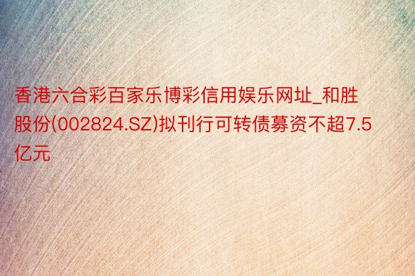 香港六合彩百家乐博彩信用娱乐网址_和胜股份(002824.SZ)拟刊行可转债募资不超7.5亿元