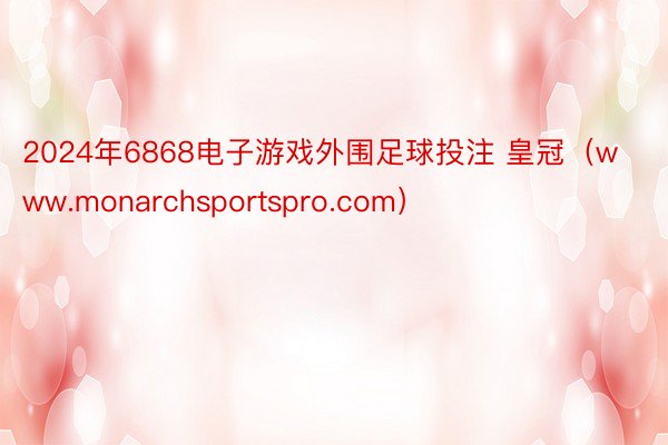 2024年6868电子游戏外围足球投注 皇冠（www.monarchsportspro.com）