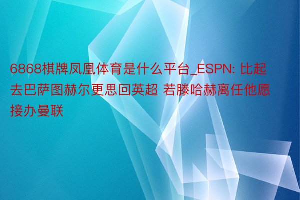 6868棋牌凤凰体育是什么平台_ESPN: 比起去巴萨图赫尔更思回英超 若滕哈赫离任他愿接办曼联