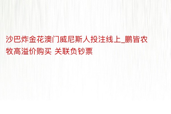 沙巴炸金花澳门威尼斯人投注线上_鹏皆农牧高溢价购买 关联负钞票