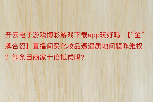 开云电子游戏博彩游戏下载app玩好吗_【“金”牌合资】直播间买化妆品遭遇质地问题咋维权？能条目商家十倍抵偿吗？