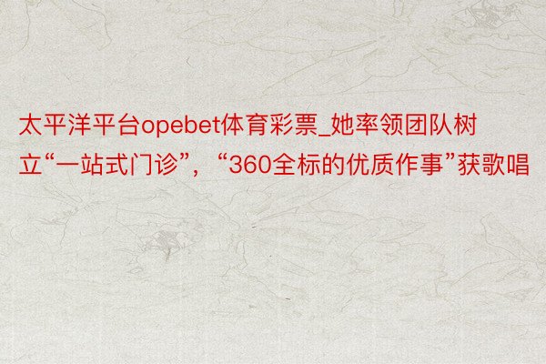 太平洋平台opebet体育彩票_她率领团队树立“一站式门诊”，“360全标的优质作事”获歌唱