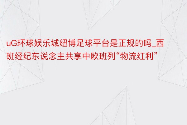 uG环球娱乐城纽博足球平台是正规的吗_西班经纪东说念主共享中欧班列“物流红利”