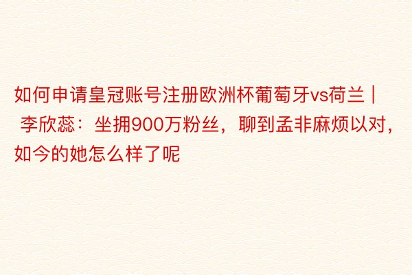 如何申请皇冠账号注册欧洲杯葡萄牙vs荷兰 | 李欣蕊：坐拥900万粉丝，聊到孟非麻烦以对，如今的她怎么样了呢