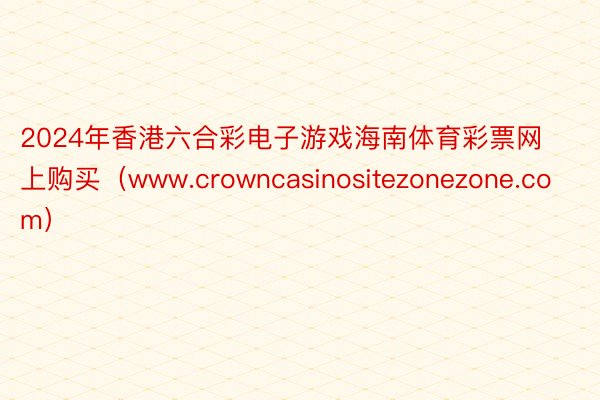 2024年香港六合彩电子游戏海南体育彩票网上购买（www.crowncasinositezonezone.com）