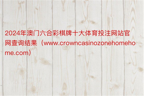 2024年澳门六合彩棋牌十大体育投注网站官网查询结果（www.crowncasinozonehomehome.com）