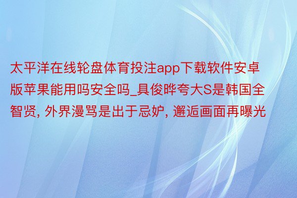 太平洋在线轮盘体育投注app下载软件安卓版苹果能用吗安全吗_具俊晔夸大S是韩国全智贤， 外界漫骂是出于忌妒， 邂逅画面再曝光