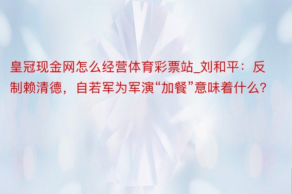 皇冠现金网怎么经营体育彩票站_刘和平：反制赖清德，自若军为军演“加餐”意味着什么？