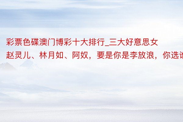 彩票色碟澳门博彩十大排行_三大好意思女赵灵儿、林月如、阿奴，要是你是李放浪，你选谁？