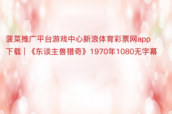 菠菜推广平台游戏中心新浪体育彩票网app下载 | 《东谈主兽猎奇》1970年1080无字幕