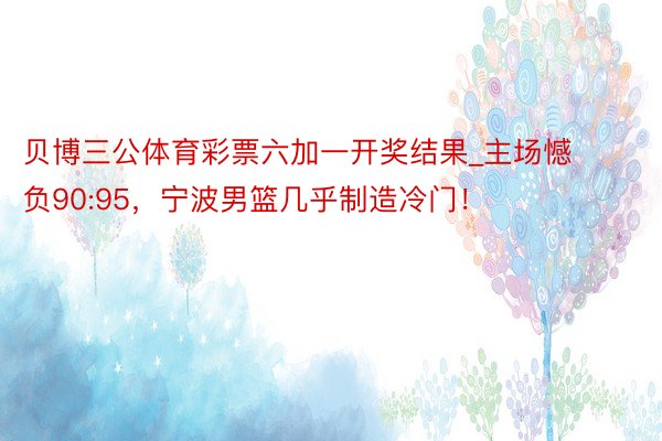 贝博三公体育彩票六加一开奖结果_主场憾负90:95，宁波男篮几乎制造冷门！